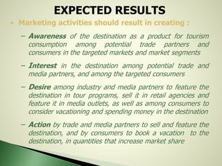 EXPECTED RESULTS
• Marketing activities should result in creating :
– Awareness of the destination as a product for tourism
consumption among potential trade partners and
consumers in the targeted markets and market segments
– Interest in the destination among potential trade and
media partners, and among the targeted consumers
– Desire among industry and media partners to feature the
destination in tour programs, sell it in retail agencies and
feature it in media outlets, as well as among consumers to
consider vacationing and spending money in the destination
– Action by trade and media partners to sell and feature the
destination, and by consumers to book a vacation to the
destination, in quantities that increase market share
 