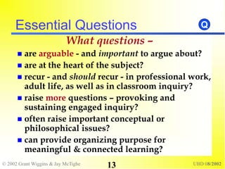 © 2002 Grant Wiggins & Jay McTighe UBD 08/2002
13
Essential Questions
What questions –
 are arguable - and important to argue about?
 are at the heart of the subject?
 recur - and should recur - in professional work,
adult life, as well as in classroom inquiry?
 raise more questions – provoking and
sustaining engaged inquiry?
 often raise important conceptual or
philosophical issues?
 can provide organizing purpose for
meaningful & connected learning?
Q
 