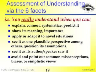 © 2002 Grant Wiggins & Jay McTighe UBD 08/2002
18
Assessment of Understanding
via the 6 facets
i.e. You really understand when you can:
 explain, connect, systematize, predict it
 show its meaning, importance
 apply or adapt it to novel situations
 see it as one plausible perspective among
others, question its assumptions
 see it as its author/speaker saw it
 avoid and point out common misconceptions,
biases, or simplistic views
 
