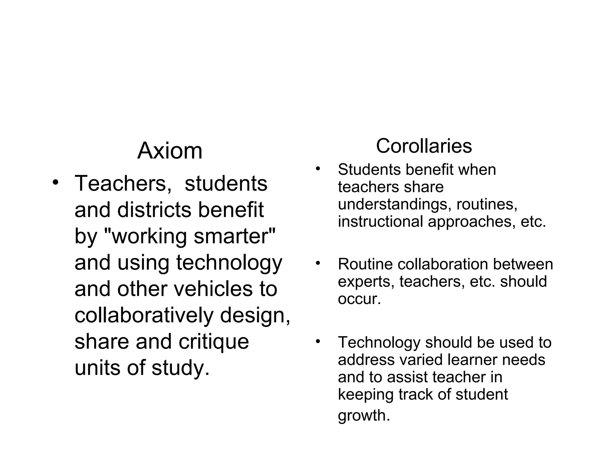 Axiom Teachers,  students and districts benefit by &quot;working smarter&quot; and using technology and other vehicles to collaboratively design, share and critique units of study.  Corollaries Students benefit when teachers share understandings, routines, instructional approaches, etc. Routine collaboration between experts, teachers, etc. should occur. Technology should be used to address varied learner needs and to assist teacher in keeping track of student growth.   