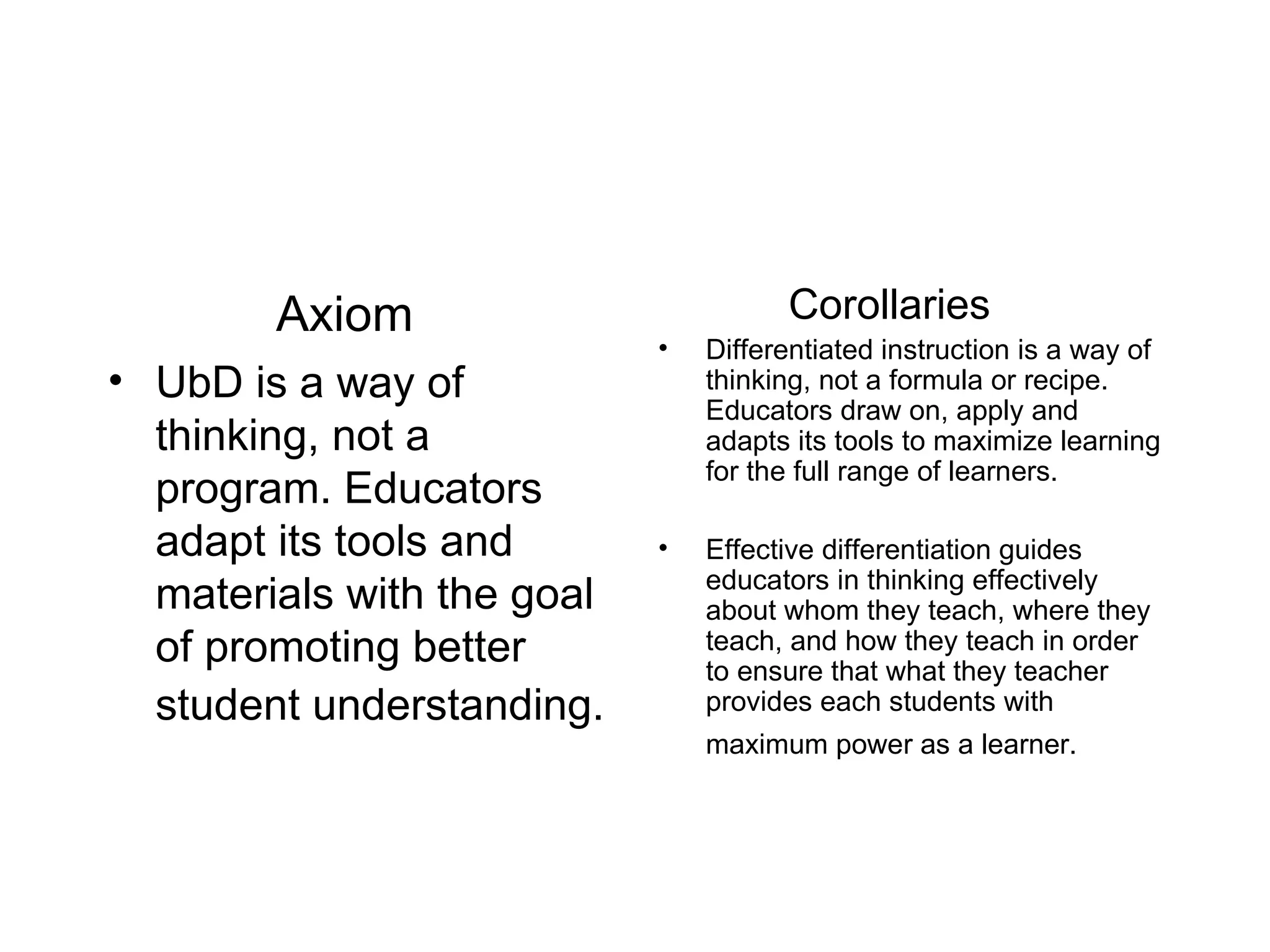   Axiom UbD is a way of thinking, not a program. Educators adapt its tools and materials with the goal of promoting better student understanding.   Corollaries Differentiated instruction is a way of thinking, not a formula or recipe. Educators draw on, apply and adapts its tools to maximize learning for the full range of learners. Effective differentiation guides educators in thinking effectively about whom they teach, where they teach, and how they teach in order to ensure that what they teacher provides each students with maximum power as a learner.   