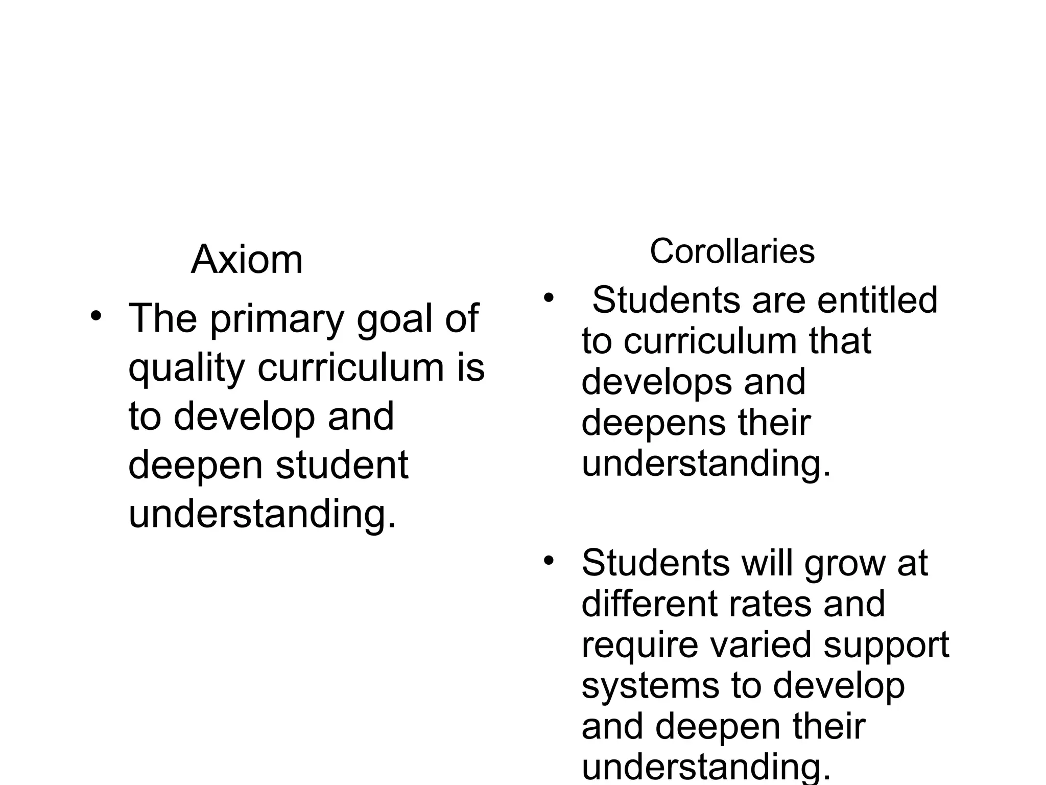 Axiom The primary goal of quality curriculum is to develop and deepen student understanding. Corollaries  Students are entitled to curriculum that develops and deepens their understanding. Students will grow at different rates and require varied support systems to develop and deepen their understanding.   