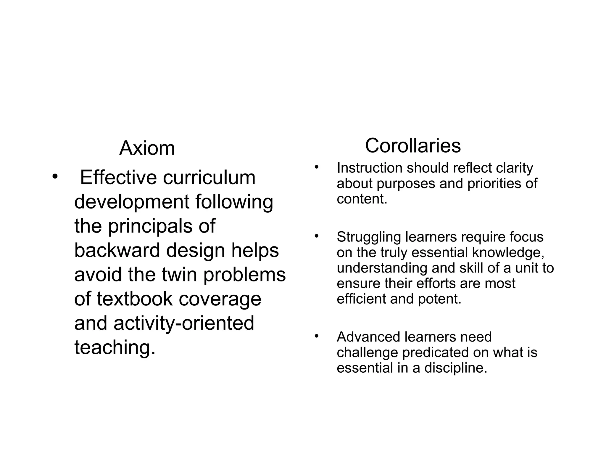 Axiom Effective curriculum development following the principals of backward design helps avoid the twin problems of textbook coverage and activity-oriented teaching. Corollaries Instruction should reflect clarity about purposes and priorities of content. Struggling learners require focus on the truly essential knowledge, understanding and skill of a unit to ensure their efforts are most efficient and potent. Advanced learners need challenge predicated on what is essential in a discipline. 