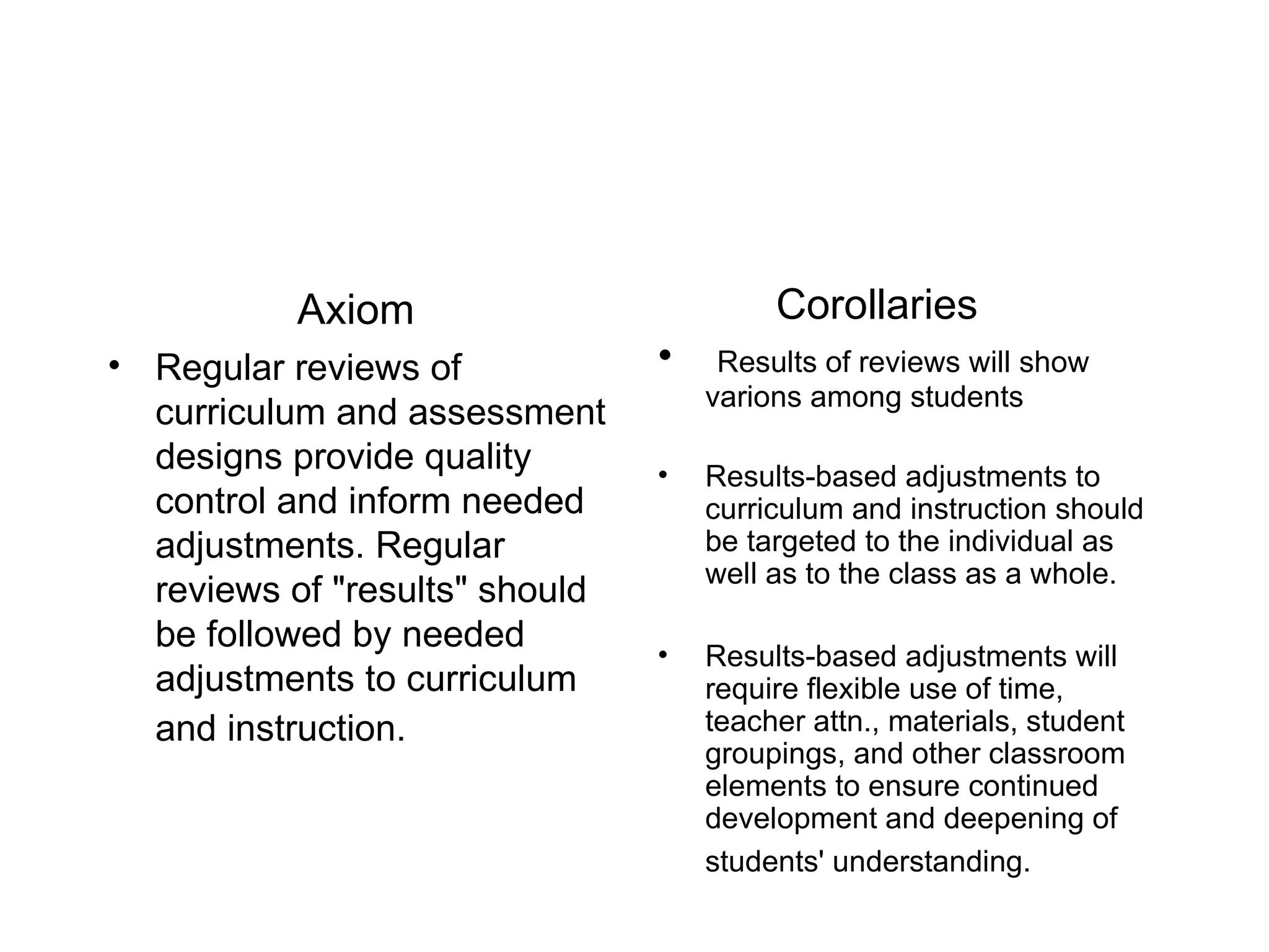 Axiom Regular reviews of curriculum and assessment designs provide quality control and inform needed adjustments. Regular reviews of &quot;results&quot; should be followed by needed adjustments to curriculum and instruction.   Corollaries Results of reviews will show varions among students Results-based adjustments to curriculum and instruction should be targeted to the individual as well as to the class as a whole. Results-based adjustments will require flexible use of time, teacher attn., materials, student groupings, and other classroom elements to ensure continued development and deepening of students' understanding.   
