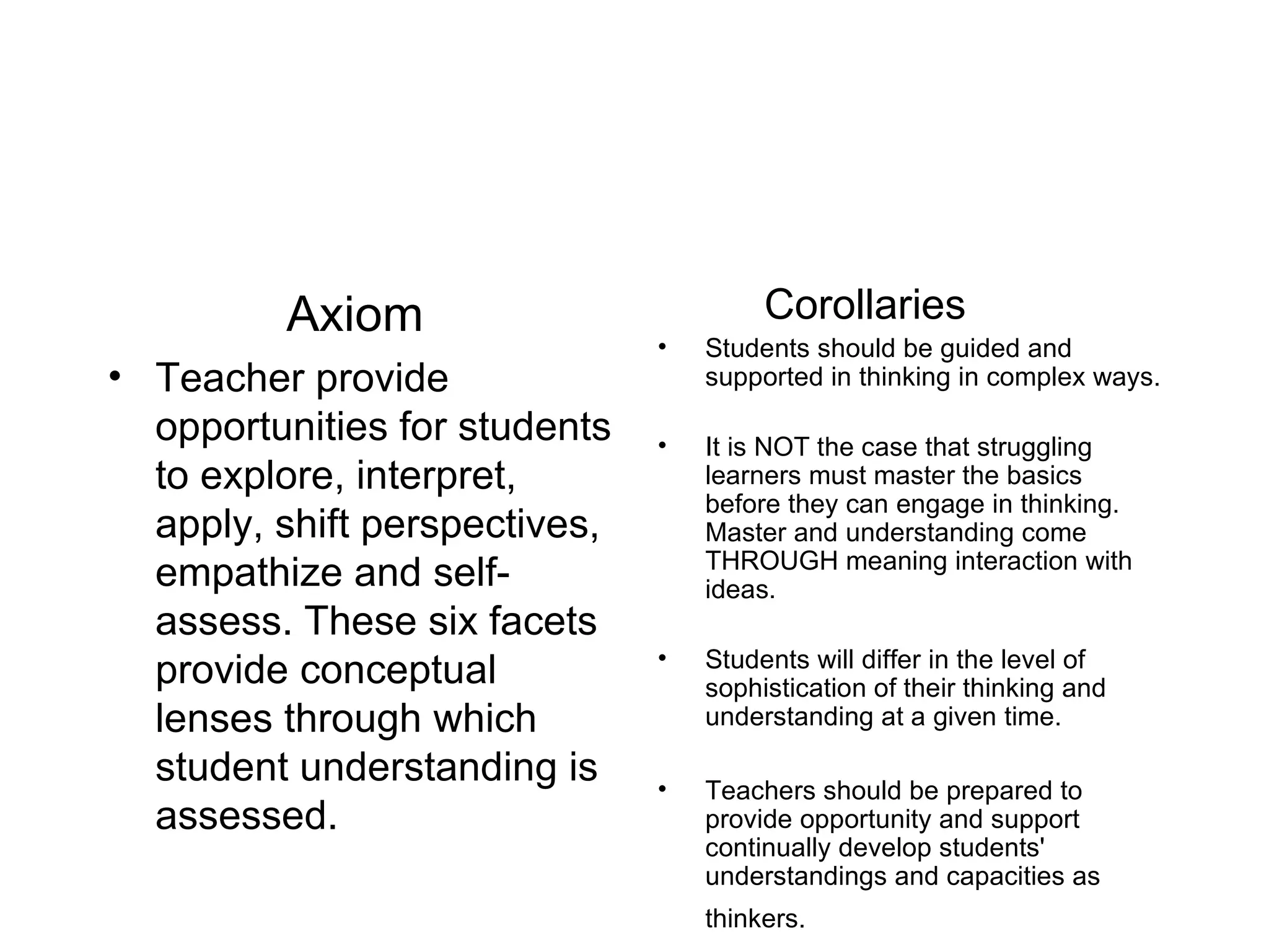 Axiom Teacher provide opportunities for students to explore, interpret, apply, shift perspectives, empathize and self-assess. These six facets provide conceptual lenses through which student understanding is assessed. Corollaries Students should be guided and supported in thinking in complex ways. It is NOT the case that struggling learners must master the basics before they can engage in thinking. Master and understanding come THROUGH meaning interaction with ideas. Students will differ in the level of sophistication of their thinking and understanding at a given time. Teachers should be prepared to provide opportunity and support continually develop students' understandings and capacities as thinkers.   
