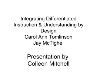   Integrating Differentiated Instruction & Understanding by Design Carol Ann Tomlinson Jay McTighe    Presentation by  Colleen Mitchell   