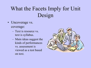 What the Facets Imply for Unit
            Design
• Uncoverage vs.
  coverage:
  – Text is resource vs.
    text is syllabus.
  – Main ideas suggest the
    kinds of performances
    vs. assessment is
    viewed as a test based
    on text.
 