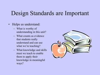 Design Standards are Important
• Helps us understand:
   – What is worthy of
     understanding in this unit?
   – What counts as evidence
     that students really
     understand and can use
     what we’re teaching?
   – What knowledge and skills
     must we teach to enable
     them to apply their
     knowledge in meaningful
     ways?
 