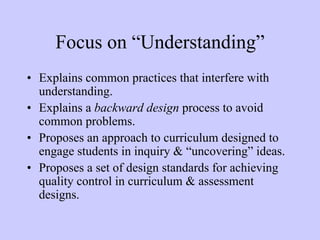 Focus on “Understanding”
• Explains common practices that interfere with
  understanding.
• Explains a backward design process to avoid
  common problems.
• Proposes an approach to curriculum designed to
  engage students in inquiry & “uncovering” ideas.
• Proposes a set of design standards for achieving
  quality control in curriculum & assessment
  designs.
 