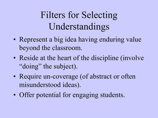 Filters for Selecting
            Understandings
• Represent a big idea having enduring value
  beyond the classroom.
• Reside at the heart of the discipline (involve
  “doing” the subject).
• Require un-coverage (of abstract or often
  misunderstood ideas).
• Offer potential for engaging students.
 