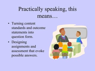 Practically speaking, this
              means…
• Turning content
  standards and outcome
  statements into
  question form.
• Designing
  assignments and
  assessment that evoke
  possible answers.
 