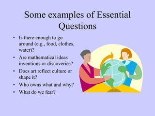 Some examples of Essential
            Questions
• Is there enough to go
  around (e.g., food, clothes,
  water)?
• Are mathematical ideas
  inventions or discoveries?
• Does art reflect culture or
  shape it?
• Who owns what and why?
• What do we fear?
 