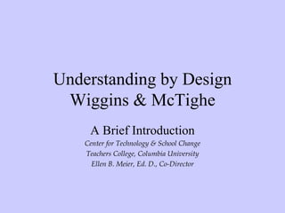 Understanding by Design
 Wiggins & McTighe
     A Brief Introduction
    Center for Technology & School Change
    Teachers College, Columbia University
      Ellen B. Meier, Ed. D., Co-Director
 