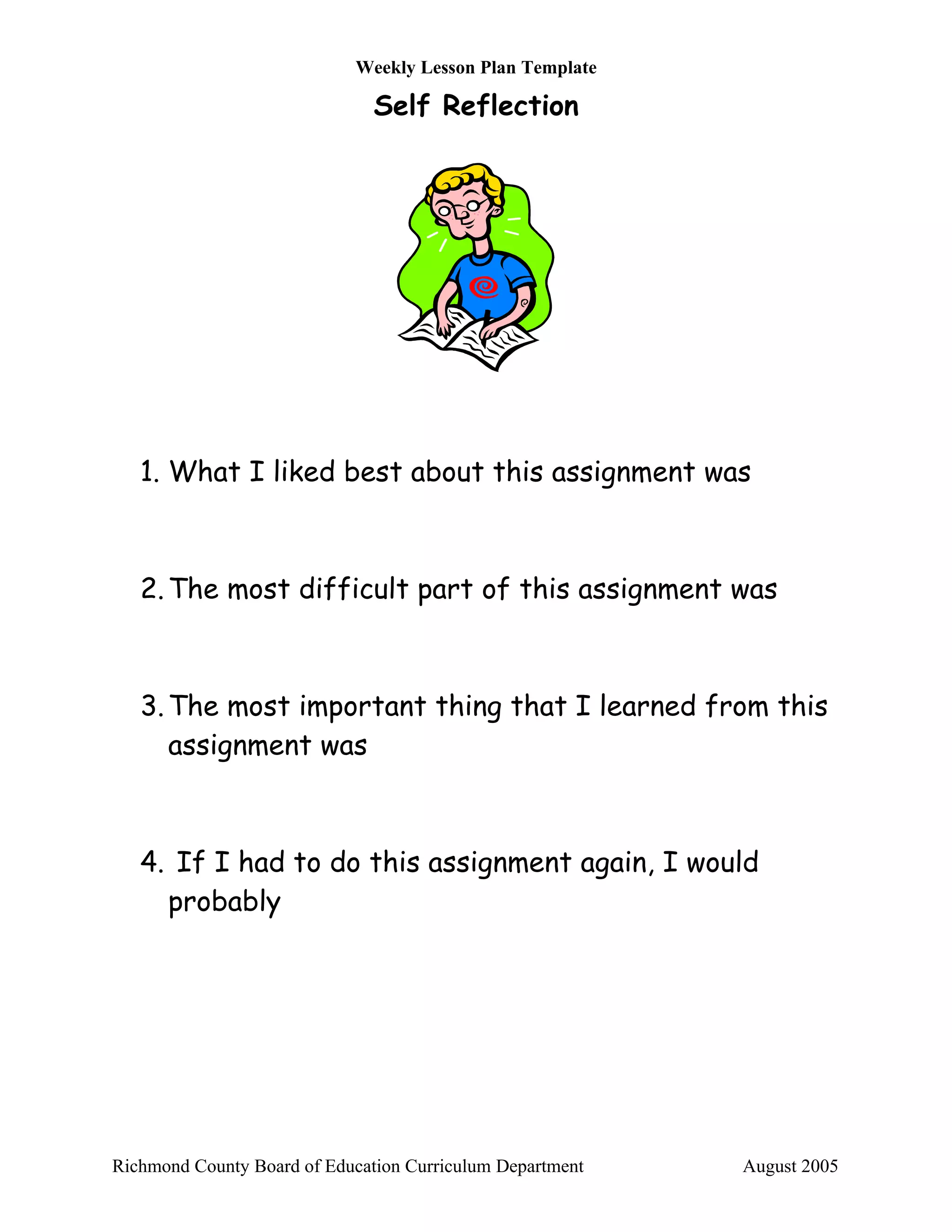 Weekly Lesson Plan Template

                               Self Reflection




   1. What I liked best about this assignment was



   2. The most difficult part of this assignment was



   3. The most important thing that I learned from this
      assignment was



   4. If I had to do this assignment again, I would
     probably




Richmond County Board of Education Curriculum Department   August 2005
 