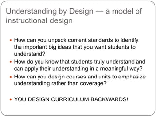 Understanding by Design — a model of
instructional design

 How can you unpack content standards to identify
  the important big ideas that you want students to
  understand?
 How do you know that students truly understand and
  can apply their understanding in a meaningful way?
 How can you design courses and units to emphasize
  understanding rather than coverage?

 YOU DESIGN CURRICULUM BACKWARDS!
 