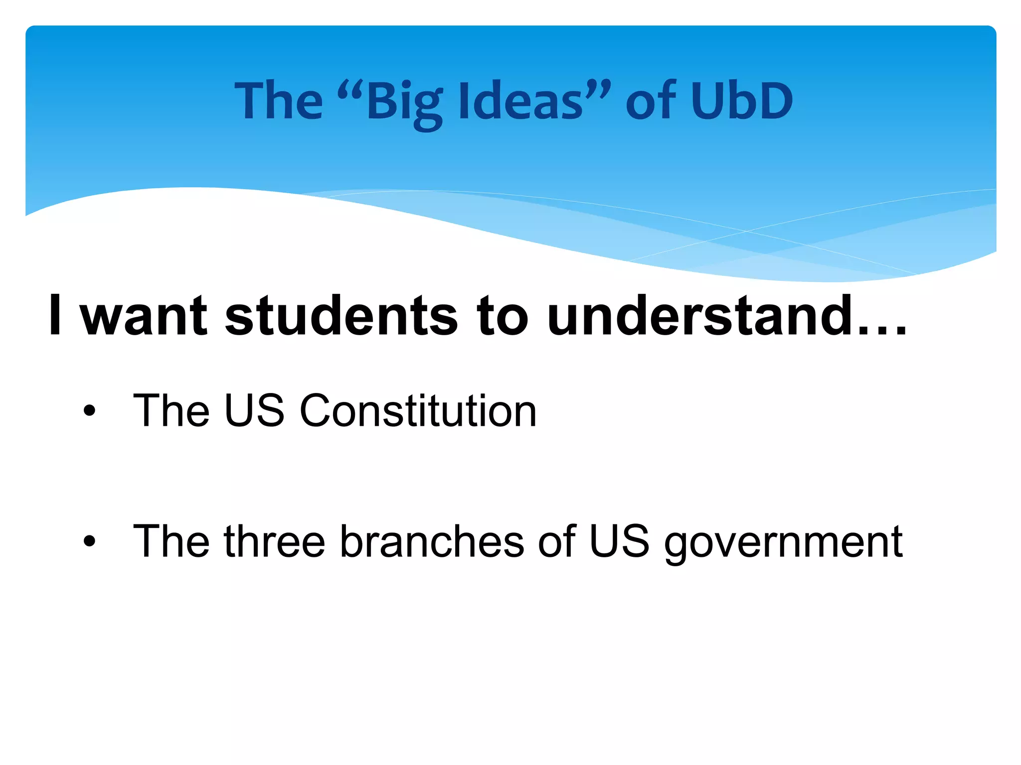 The “Big Ideas” of UbD
I want students to understand…
• The US Constitution
• The three branches of US government
 