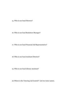 15. Who is our local Director?




16. Who is our local Bookstore Manager?




17. Who is our local Financial Aid Representative?




18. Who is our local Assistant Director?




19. Who is our local Library Assistant?




20. Where is the Tutoring Lab located? List two tutor names.
 