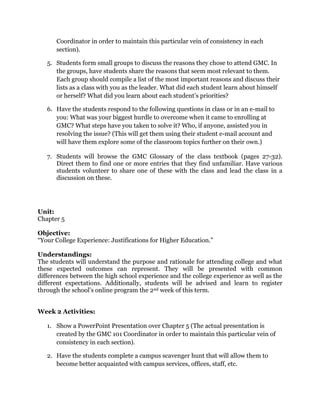Coordinator in order to maintain this particular vein of consistency in each
      section).

   5. Students form small groups to discuss the reasons they chose to attend GMC. In
      the groups, have students share the reasons that seem most relevant to them.
      Each group should compile a list of the most important reasons and discuss their
      lists as a class with you as the leader. What did each student learn about himself
      or herself? What did you learn about each student’s priorities?

   6. Have the students respond to the following questions in class or in an e-mail to
      you: What was your biggest hurdle to overcome when it came to enrolling at
      GMC? What steps have you taken to solve it? Who, if anyone, assisted you in
      resolving the issue? (This will get them using their student e-mail account and
      will have them explore some of the classroom topics further on their own.)

   7. Students will browse the GMC Glossary of the class textbook (pages 27-32).
      Direct them to find one or more entries that they find unfamiliar. Have various
      students volunteer to share one of these with the class and lead the class in a
      discussion on these.




Unit:
Chapter 5

Objective:
“Your College Experience: Justifications for Higher Education.”

Understandings:
The students will understand the purpose and rationale for attending college and what
these expected outcomes can represent. They will be presented with common
differences between the high school experience and the college experience as well as the
different expectations. Additionally, students will be advised and learn to register
through the school’s online program the 2nd week of this term.


Week 2 Activities:

   1. Show a PowerPoint Presentation over Chapter 5 (The actual presentation is
      created by the GMC 101 Coordinator in order to maintain this particular vein of
      consistency in each section).

   2. Have the students complete a campus scavenger hunt that will allow them to
      become better acquainted with campus services, offices, staff, etc.
 
