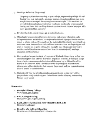 3. One-Page Reflection (blog entry)

        Chapter 5 explores how deciding to go to college, experiencing college life and
        finding your own path can be a unique journey. Sometimes things that seem
        simple have more depth if they are given some thought. Take a minute (or
        several) to think about and note what you found most useful or meaningful
        during this class. Did anything that was covered in this chapter leave you with
        more questions than answers?

  4. Develop the Skills Matrix (pages 49-51 in the textbook).

  5. This chapter stresses the differences between a high school education and a
     college education. Ask students to imagine they are still trying to decide whether
     or not to attend college. Drawing from the material in this chapter as well as from
     their own ideas, have students make a list of reasons to earn a college degree and
     a list of reasons not to go to college. For example, pipe fitters earn impressive
     salaries, while librarians earn much less. How do students justify a college
     education on those terms?

  6. Have students browse the table of contents of this book. Direct them to find one
     or more chapters that address their most important concerns. Before you assign
     those chapters, encourage students to read them and try to follow the advice
     found in the chapters. Take a brief look at the chapters your students have
     chosen; you will see the topics that concern them most, and you can design your
     class to appeal to their interests.

  7. Students will view the Web Registration podcast lesson so that they will be
     prepared and ready to web register their classes for the following term during
     Week 3 (next week).



Resources:

  1. Georgia Military College
     http://www.gmc.cc.ga.us

  2. GMC College Catalog
     http://www.gmc.cc.ga.us/catalog

  3. FAFSA (Free Application for Federal Student Aid)
     http://www.fafsa.gov

  4. Benefits of a College Education
     http://www.ericdigests.org/2003-3/value.htm
 