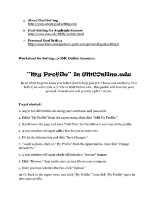 5. About Goal Setting
      http://www.about-goal-setting.com

   6. Goal-Setting for Academic Success
      http://www.siue.edu/SPIN/activity.html

   7. Personal Goal Setting
      http://www.time-management-guide.com/personal-goal-setting.h



Worksheet for Setting up GMC Online Accounts:




      “My Profile” in GMCOnline.edu
 In an effort to get to know you better (and to help you get to know one another a little
   better) we will create a profile in GMCOnline.edu. This profile will describe your
                     general interests and will provide a photo of you.



To get started:

1. Log in to GMCOnline.edu using your username and password.

2. Select “My Profile” from the upper menu, then click “Edit My Profile.”

3. Scroll down the page and click “Edit This” for the different sections of the profile.

4. A new window will open with a box for you to enter text.

5. Fill in the information and click “Save Changes.”

6. To add a photo, click on “My Profile” from the upper menu, then click “Change
Default Pic.”

7. A new window will open which will include a “Browse” feature.

8. Click “Browse,” then locate your picture file on your computer.

9. Once you have selected the file, click “Upload.”

10. Go back to the upper menu and click “My Profile,” then click “My Profile” again to
view your profile.
 