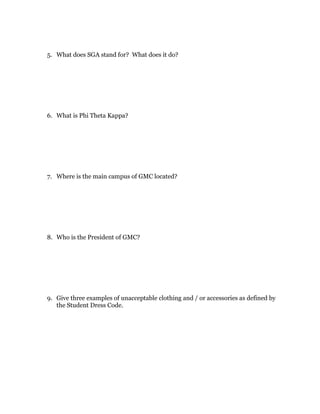5. What does SGA stand for? What does it do?




6. What is Phi Theta Kappa?




7. Where is the main campus of GMC located?




8. Who is the President of GMC?




9. Give three examples of unacceptable clothing and / or accessories as defined by
   the Student Dress Code.
 