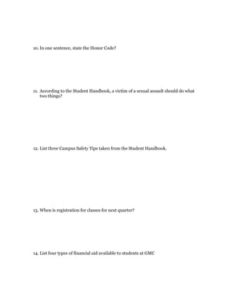 10. In one sentence, state the Honor Code?




11. According to the Student Handbook, a victim of a sexual assault should do what
    two things?




12. List three Campus Safety Tips taken from the Student Handbook.




13. When is registration for classes for next quarter?




14. List four types of financial aid available to students at GMC
 