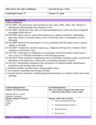 Title of Unit : Hey Little Ant/Bullying

Unit Time Frame: 1 Week

Grade/Subject/Topic: 2nd

Teacher: 2nd grade

Stage 1 – Desired Results
Content Standard(s)

ELACC2RI1: Ask and answer such questions as who, what, where, when, why, and how to
demonstrate understanding of key details in a text.
ELACC2RI2: Identify the main topic of a multi-paragraph text as well as the focus of specific
paragraphs within the text.
ELACC2RI5: Know and use various text features (e.g., captions, bold print, subheadings,
glossaries, indexes, electronic menus, icons) to locate key facts or information in a text
efficiently.
ELACC2RI6: Identify the main purpose of a text, including what the author wants to answer,
explain, or describe.
ELACC2RI7: Explain how specific images (e.g., a diagram showing how a machine works)
contribute to and clarify a text.
ELACC2SL1: Participate in collaborative conversations with diverse partners about grade 2
topics and texts with peers and adults in small and larger groups.
ELACC2W2: Write informative/explanatory texts in which they introduce a topic, use facts and
definitions to develop points, and provide a concluding statement or section.
ELACC2L2: Demonstrate command of the conventions of standard English capitalization,
punctuation, and spelling when writing.
a. Capitalize holidays, product names, and geographic names.
b. Use commas in greetings and closings of letters.
e. Consult reference materials, including beginning dictionaries, as needed to check and correct
spellings.

Understanding(s)/Goals:
Students will understand that:
Bullying effects everyone
Character’s emotions
Students will know (Nouns):
Character
setting
Plot

Essential Question(s):
How can students compare and relate to the
characters in the stories we have read?
Students will be able to (Verbs)
Answer questions about story

•

Compare characters in stories

•

Work with group

•

Stage 2 –Assessment Evidence

•

Act out stories

 