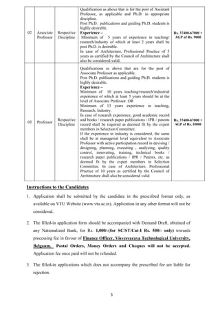 5 
02 
Associate 
Professor 
Respective 
Discipline 
Qualification as above that is for the post of Assistant 
Professor, as applicable and Ph.D. in appropriate 
discipline. 
Post Ph.D. publications and guiding Ph.D. students is 
highly desirable. 
Experience – 
Minimum of 5 years of experience in teaching/ 
research/industry of which at least 2 years shall be 
post Ph.D. is desirable. 
In case of Architecture, Professional Practice of 5 
years as certified by the Council of Architecture shall 
also be considered valid. 
Rs. 37400-67000 + 
AGP of Rs. 9000 
03 Professor 
Respective 
Discipline 
Qualifications as above that are for the post of 
Associate Professor as applicable. 
Post Ph.D. publications and guiding Ph.D. students is 
highly desirable. 
Experience – 
Minimum of 10 years teaching/research/industrial 
experience of which at least 5 years should be at the 
level of Associate Professor. OR 
Minimum of 13 years experience in teaching, 
Research, Industry. 
In case of research experience, good academic record 
and books / research paper publications / IPR / patents 
record shall be required as deemed fit by the expert 
members in Selection Committee. 
If the experience in industry is considered, the same 
shall be at managerial level equivalent to Associate 
Professor with active participation record in devising / 
designing, planning, executing , analyzing, quality 
control, innovating, training, technical books / 
research paper publications / IPR / Patents, etc. as 
deemed fit by the expert members in Selection 
Committee. In case of Architecture, Professional 
Practice of 10 years as certified by the Council of 
Architecture shall also be considered valid 
Rs. 37400-67000 + 
AGP of Rs. 10000 
Instructions to the Candidates 
1. Application shall be submitted by the candidate in the prescribed format only, as 
available on VTU Website (www.vtu.ac.in). Application in any other format will not be 
considered. 
2. The filled-in application form should be accompanied with Demand Draft, obtained of 
any Nationalized Bank, for Rs. 1,000/-(for SC/ST/Cat-I Rs. 500/- only) towards 
processing fee in favour of Finance Officer, Visvesvaraya Technological University, 
Belgaum. Postal Orders, Money Orders and Cheques will not be accepted. 
Application fee once paid will not be refunded. 
3. The filled-in applications which does not accompany the prescribed fee are liable for 
rejection. 
 