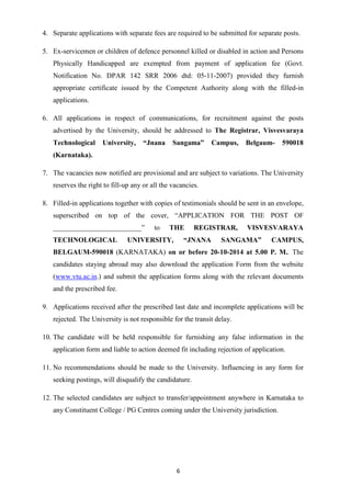 4. Separate applications with separate fees are required to be submitted for separate posts. 
5. Ex-servicemen or children of defence personnel killed or disabled in action and Persons 
Physically Handicapped are exempted from payment of application fee (Govt. 
Notification No. DPAR 142 SRR 2006 dtd: 05-11-2007) provided they furnish 
appropriate certificate issued by the Competent Authority along with the filled-in 
applications. 
6. All applications in respect of communications, for recruitment against the posts 
advertised by the University, should be addressed to The Registrar, Visvesvaraya 
Technological University, “Jnana Sangama” Campus, Belgaum- 590018 
(Karnataka). 
7. The vacancies now notified are provisional and are subject to variations. The University 
reserves the right to fill-up any or all the vacancies. 
8. Filled-in applications together with copies of testimonials should be sent in an envelope, 
superscribed on top of the cover, “APPLICATION FOR THE POST OF 
_________________________” to THE REGISTRAR, VISVESVARAYA 
TECHNOLOGICAL UNIVERSITY, “JNANA SANGAMA” CAMPUS, 
BELGAUM-590018 (KARNATAKA) on or before 20-10-2014 at 5.00 P. M.. The 
candidates staying abroad may also download the application Form from the website 
(www.vtu.ac.in.) and submit the application forms along with the relevant documents 
and the prescribed fee. 
9. Applications received after the prescribed last date and incomplete applications will be 
rejected. The University is not responsible for the transit delay. 
10. The candidate will be held responsible for furnishing any false information in the 
application form and liable to action deemed fit including rejection of application. 
11. No recommendations should be made to the University. Influencing in any form for 
seeking postings, will disqualify the candidature. 
12. The selected candidates are subject to transfer/appointment anywhere in Karnataka to 
any Constituent College / PG Centres coming under the University jurisdiction. 
6 
 