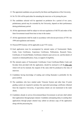 13. The appointed candidates are governed by the Rules and Regulations of the University. 
14. No TA/ DA will be paid either for attending the interview or for joining the post. 
15. The candidates selected will be appointed on probation for a period of two years; 
probationary period may be extended by the University, depend on their performance 
during probationary period. 
16. All the appointments shall be subject to relevant regulations of AICTE and orders of the 
State Government issued from time to time in the matter. 
17. All the appointments shall be made in accordance with relevant provisions of VTU Act 
7 
1994 and regulations and statutes. 
18. Pension/EPF/Gratuity will be applicable as per VTU norms. 
19. Each application must be accompanied by attested copies of Testimonials/ Marks 
Cards, Caste Certificates, Experience Certificates, Publications, Research Notes, 
Certificates of Awards/Medals, Certificates related to past service etc. and the details of 
research or related publication, if any, in support of eligibility. 
20. The attested copies of Testimonials/ Certificates/ Caste Certificates/Marks Cards and 
bio-data form provided with the application, should be enclosed to all the Five sets 
which will not be returned, the original of the same shall be produced at the time of 
interview. 
21. Candidates having knowledge of reading and writing Kannada is preferable for the 
posts notified. 
22. The candidates who have studied under Trimester System and other than 10 point 
grading system are required to produce the equivalent percentage certificates obtained 
from the respective University, if equivalence details are not mentioned in the mark 
sheets. 
23. Candidates already in service (Government/Quasi Government or private) shall submit 
their applications through proper channel. Candidates anticipating delay in sending their 
applications through proper channel may submit an advance copy of the application 
along with the processing fee. 
 