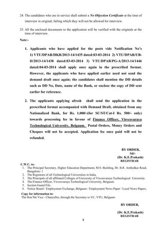 24. The candidates who are in service shall submit a No Objection Certificate at the time of 
interview in original, failing which they will not be allowed for interview. 
25. All the enclosed documents to the application will be verified with the originals at the 
8 
time of interview. 
Note:- 
1. Applicants who have applied for the posts vide Notification No’s 
1) VTU/DPAR/HKR/2013-14/1435 dated:03-03-2014 2) VTU/DPAR/UB-II/ 
2013-14/1438 dated:03-03-2014 3) VTU/DPAR/PG-A/2013-14/1446 
dated:04-03-2014 shall apply once again in the prescribed format. 
However, the applicants who have applied earlier need not send the 
demand draft once again; the candidates shall mention the DD details 
such as DD No, Date, name of the Bank, or enclose the copy of DD sent 
earlier for reference. 
2. The applicants applying afresh shall send the application in the 
prescribed format accompanied with Demand Draft, obtained from any 
Nationalized Bank, for Rs. 1,000/-(for SC/ST/Cat-I Rs. 500/- only) 
towards processing fee in favour of Finance Officer, Visvesvaraya 
Technological University, Belgaum. Postal Orders, Money Orders and 
Cheques will not be accepted. Application fee once paid will not be 
refunded. 
BY ORDER, 
Sd/- 
(Dr. K.E.Prakash) 
REGISTRAR 
C.W.C. to: 
1. The Principal Secretary, Higher Education Department, M.S. Building, Dr. B.R. Ambedkar Road, 
Bangalore- 1 
2. The Registrars of all Technological Universities in India. 
3. The Principals of all affiliated Colleges of University of Visvesvaraya Technological University. 
4. The Finance Officer, Visvesvaraya Technological University, Belgaum. 
5. Section Guard File. 
6. Notice Board / Employment Exchange, Belgaum / Employment News Paper / Local News Papers. 
Copy for information to: 
The Hon’ble Vice - Chancellor, through the Secretary to VC, VTU, Belgaum 
BY ORDER, 
(Dr. K.E.Prakash) 
REGISTRAR 

