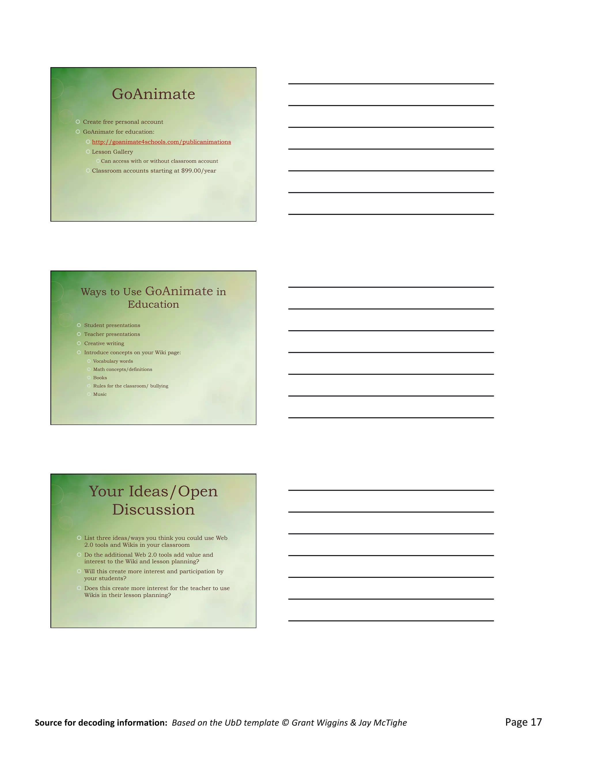 4/7/12&
	
  




                                                 GoAnimate
                         !  Create free personal account
                         !  GoAnimate for education:
                                ! http://goanimate4schools.com/publicanimations
                                ! Lesson Gallery
                                       ! Can access with or without classroom account
                                ! Classroom accounts starting at $99.00/year




                             Ways to Use GoAnimate in
                                      Education
                          !  Student presentations
                          !  Teacher presentations
                          !  Creative writing
                          !  Introduce concepts on your Wiki page:
                                 !  Vocabulary words
                                 !  Math concepts/definitions
                                 !  Books
                                 !  Rules for the classroom/ bullying
                                 !  Music




                                  Your Ideas/Open
                                     Discussion
                          !  List three ideas/ways you think you could use Web
                             2.0 tools and Wikis in your classroom
                          !  Do the additional Web 2.0 tools add value and
                             interest to the Wiki and lesson planning?
                          !  Will this create more interest and participation by
                             your students?
                          !  Does this create more interest for the teacher to use
                             Wikis in their lesson planning?




                                                                                                                                                                                                                                                                                                                     	
  
	
  

	
                                                                                                                                                                                                                                                                                                                          8&
	
  
Source	
  for	
  decoding	
  information:	
  	
  Based	
  on	
  the	
  UbD	
  template	
  ©	
  Grant	
  Wiggins	
  &	
  Jay	
  McTighe	
  	
  	
  	
  	
  	
  	
  	
  	
  	
  	
  	
  	
  	
  	
  	
  	
  	
  	
  	
  	
  	
  	
  	
  	
  	
  	
  	
  	
  	
  	
  	
  	
  	
  	
  	
  	
  	
  	
  	
  	
  	
  	
  	
  	
  Page	
  17	
  
 