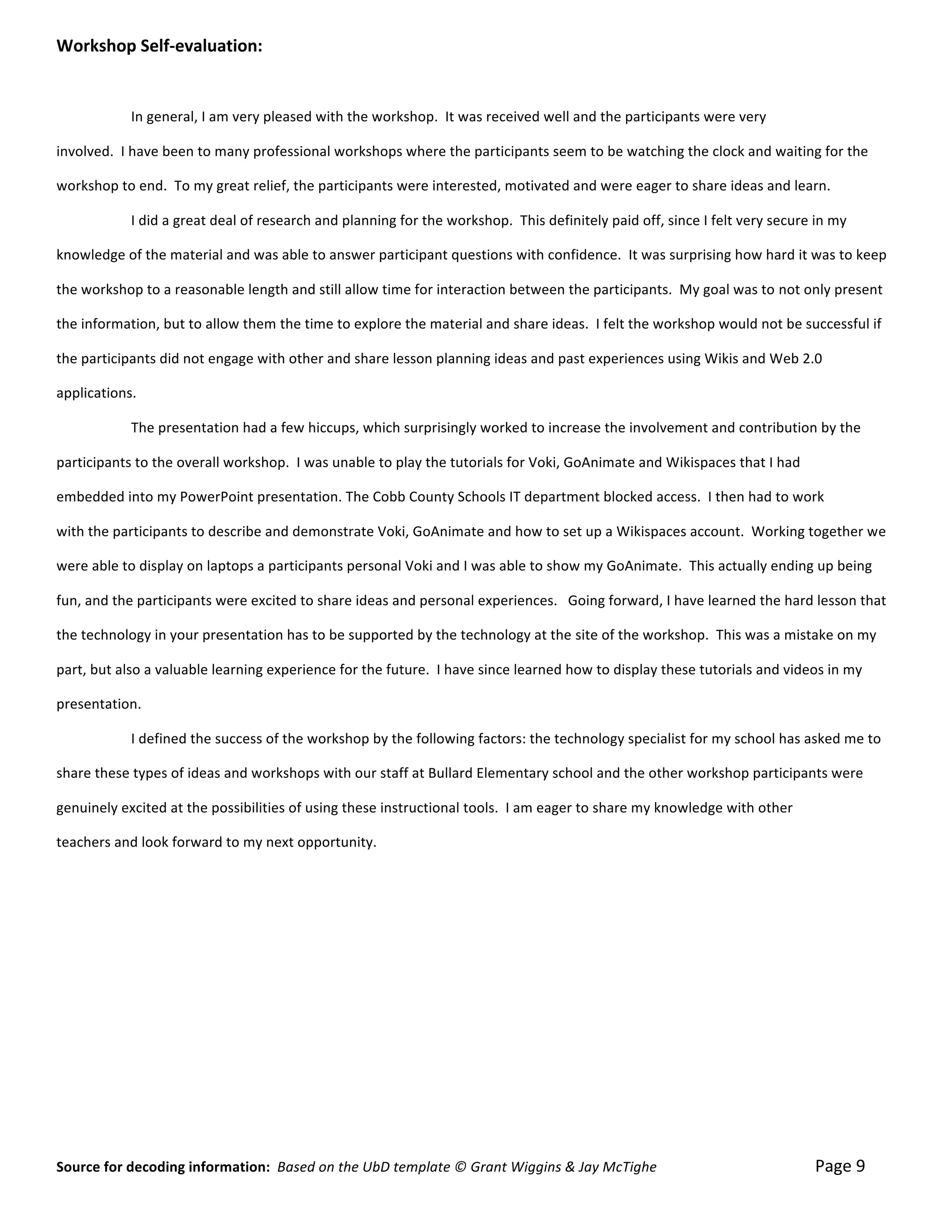 Workshop	
  Self-­‐evaluation:	
  
	
  

	
                            In	
  general,	
  I	
  am	
  very	
  pleased	
  with	
  the	
  workshop.	
  	
  It	
  was	
  received	
  well	
  and	
  the	
  participants	
  were	
  very	
  	
  

involved.	
  	
  I	
  have	
  been	
  to	
  many	
  professional	
  workshops	
  where	
  the	
  participants	
  seem	
  to	
  be	
  watching	
  the	
  clock	
  and	
  waiting	
  for	
  the	
  	
  

workshop	
  to	
  end.	
  	
  To	
  my	
  great	
  relief,	
  the	
  participants	
  were	
  interested,	
  motivated	
  and	
  were	
  eager	
  to	
  share	
  ideas	
  and	
  learn.	
  

	
                            I	
  did	
  a	
  great	
  deal	
  of	
  research	
  and	
  planning	
  for	
  the	
  workshop.	
  	
  This	
  definitely	
  paid	
  off,	
  since	
  I	
  felt	
  very	
  secure	
  in	
  my	
  	
  

knowledge	
  of	
  the	
  material	
  and	
  was	
  able	
  to	
  answer	
  participant	
  questions	
  with	
  confidence.	
  	
  It	
  was	
  surprising	
  how	
  hard	
  it	
  was	
  to	
  keep	
  	
  

the	
  workshop	
  to	
  a	
  reasonable	
  length	
  and	
  still	
  allow	
  time	
  for	
  interaction	
  between	
  the	
  participants.	
  	
  My	
  goal	
  was	
  to	
  not	
  only	
  present	
  	
  

the	
  information,	
  but	
  to	
  allow	
  them	
  the	
  time	
  to	
  explore	
  the	
  material	
  and	
  share	
  ideas.	
  	
  I	
  felt	
  the	
  workshop	
  would	
  not	
  be	
  successful	
  if	
  	
  

the	
  participants	
  did	
  not	
  engage	
  with	
  other	
  and	
  share	
  lesson	
  planning	
  ideas	
  and	
  past	
  experiences	
  using	
  Wikis	
  and	
  Web	
  2.0	
   	
  

applications.	
  

	
                            The	
  presentation	
  had	
  a	
  few	
  hiccups,	
  which	
  surprisingly	
  worked	
  to	
  increase	
  the	
  involvement	
  and	
  contribution	
  by	
  the	
  	
  

participants	
  to	
  the	
  overall	
  workshop.	
  	
  I	
  was	
  unable	
  to	
  play	
  the	
  tutorials	
  for	
  Voki,	
  GoAnimate	
  and	
  Wikispaces	
  that	
  I	
  had	
  	
  

embedded	
  into	
  my	
  PowerPoint	
  presentation.	
  The	
  Cobb	
  County	
  Schools	
  IT	
  department	
  blocked	
  access.	
  	
  I	
  then	
  had	
  to	
  work	
  	
  

with	
  the	
  participants	
  to	
  describe	
  and	
  demonstrate	
  Voki,	
  GoAnimate	
  and	
  how	
  to	
  set	
  up	
  a	
  Wikispaces	
  account.	
  	
  Working	
  together	
  w e	
  	
  

were	
  able	
  to	
  display	
  on	
  laptops	
  a	
  participants	
  personal	
  Voki	
  and	
  I	
  was	
  able	
  to	
  show	
  my	
  GoAnimate.	
  	
  This	
  actually	
  ending	
  up	
  being	
  	
  

fun,	
  and	
  the	
  participants	
  were	
  excited	
  to	
  share	
  ideas	
  and	
  personal	
  experiences.	
  	
  	
  Going	
  forward,	
  I	
  have	
  learned	
  the	
  hard	
  lesson	
  that	
  	
  

the	
  technology	
  in	
  your	
  presentation	
  has	
  to	
  be	
  supported	
  by	
  the	
  technology	
  at	
  the	
  site	
  of	
  the	
  workshop.	
  	
  This	
  was	
  a	
  mistake	
  on	
  my	
  	
  

part,	
  but	
  also	
  a	
  valuable	
  learning	
  experience	
  for	
  the	
  future.	
  	
  I	
  have	
  since	
  learned	
  how	
  to	
  display	
  these	
  tutorials	
  and	
  videos	
  in	
  my	
  	
  

presentation.	
  

	
                            I	
  defined	
  the	
  success	
  of	
  the	
  workshop	
  by	
  the	
  following	
  factors:	
  the	
  technology	
  specialist	
  for	
  my	
  school	
  has	
  asked	
  me	
  to	
  	
  

share	
  these	
  types	
  of	
  ideas	
  and	
  workshops	
  with	
  our	
  staff	
  at	
  Bullard	
  Elementary	
  school	
  and	
  the	
  other	
  workshop	
  participants	
  were	
  	
  

genuinely	
  excited	
  at	
  the	
  possibilities	
  of	
  using	
  these	
  instructional	
  tools.	
  	
  I	
  am	
  eager	
  to	
  share	
  my	
  knowledge	
  with	
  other	
  	
  

teachers	
  and	
  look	
  forward	
  to	
  my	
  next	
  opportunity.	
  

	
  

	
  	
  

	
  

	
  

	
  

	
  

	
  

	
  


Source	
  for	
  decoding	
  information:	
  	
  Based	
  on	
  the	
  UbD	
  template	
  ©	
  Grant	
  Wiggins	
  &	
  Jay	
  McTighe	
  	
  	
  	
  	
  	
  	
  	
  	
  	
  	
  	
  	
  	
  	
  	
  	
  	
  	
  	
  	
  	
  	
  	
  	
  	
  	
  	
  	
  	
  	
  	
  	
  	
  	
  	
  	
  	
  	
  	
  	
  	
  	
  	
  	
  Page	
  9	
  
 