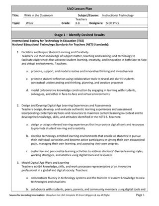 UbD	
  Lesson	
  Plan	
  
      Title:	
                     Wikis	
  in	
  the	
  Classroom	
                                                                                               Subject/Course:	
   	
  Instructional	
  Technology	
  
                                                                                                                                                               Teachers	
  	
                  	
  
      Topic:	
                         Wikis	
                                                                               Grade:	
                          K-­‐8	
          Designers:	
   Scott	
  Price	
  
                                                                                                                                                                        	
  
      	
  

                                                                                                            Stage	
  1	
  –	
  Identify	
  Desired	
  Results	
  
      International	
  Society	
  for	
  Technology	
  in	
  Education	
  (ITSE)	
  
      National	
  Educational	
  Technology	
  Standards	
  for	
  Teachers	
  (NETS	
  Standards):	
  
      	
  
           1. Facilitate	
  and	
  Inspire	
  Student	
  Learning	
  and	
  Creativity	
  
              Teachers	
  use	
  their	
  knowledge	
  of	
  subject	
  matter,	
  teaching	
  and	
  learning,	
  and	
  technology	
  to	
  
              facilitate	
  experiences	
  that	
  advance	
  student	
  learning,	
  creativity,	
  and	
  innovation	
  in	
  both	
  face-­‐to-­‐face	
  
              and	
  virtual	
  environments.	
  Teachers:	
  
              	
  
                   a. promote,	
  support,	
  and	
  model	
  creative	
  and	
  innovative	
  thinking	
  and	
  inventiveness	
  
                         	
  
                   c. promote	
  student	
  reflection	
  using	
  collaborative	
  tools	
  to	
  reveal	
  and	
  clarify	
  students	
  
                         conceptual	
  understanding	
  and	
  thinking,	
  planning,	
  and	
  creative	
  processes	
  
      	
  
                   d. model	
  collaborative	
  knowledge	
  construction	
  by	
  engaging	
  in	
  learning	
  with	
  students,	
  
                         colleagues,	
  and	
  other	
  in	
  face-­‐to-­‐face	
  and	
  virtual	
  environments	
  
              	
  
                         	
  
           2. Design	
  and	
  Develop	
  Digital-­‐Age	
  Learning	
  Experiences	
  and	
  Assessments	
  
              Teachers	
  design,	
  develop,	
  and	
  evaluate	
  authentic	
  learning	
  experiences	
  and	
  assessment	
  
              incorporating	
  contemporary	
  tools	
  and	
  resources	
  to	
  maximize	
  content	
  learning	
  in	
  context	
  and	
  to	
  
              develop	
  the	
  knowledge,	
  skills,	
  and	
  attitudes	
  identified	
  in	
  the	
  NETS·∙S.	
  Teachers:	
  
              	
  
                   a. design	
  or	
  adapt	
  relevant	
  learning	
  experiences	
  that	
  incorporate	
  digital	
  tools	
  and	
  resources	
  
                         to	
  promote	
  student	
  learning	
  and	
  creativity	
  
                         	
  
                   b. develop	
  technology-­‐enriched	
  learning	
  environments	
  that	
  enable	
  all	
  students	
  to	
  pursue	
  
                         their	
  individual	
  curiosities	
  and	
  become	
  active	
  participants	
  in	
  setting	
  their	
  own	
  educational	
  
                         goals,	
  managing	
  their	
  own	
  learning,	
  and	
  assessing	
  their	
  own	
  progress	
  
                         	
  
                   c. customize	
  and	
  personalize	
  learning	
  activities	
  to	
  address	
  students’	
  diverse	
  learning	
  styles,	
  
                         working	
  strategies,	
  and	
  abilities	
  using	
  digital	
  tools	
  and	
  resources	
  
              	
  
           3. Model	
  Digital-­‐Age	
  Work	
  and	
  Learning	
  
              Teachers	
  exhibit	
  knowledge,	
  skills,	
  and	
  work	
  processes	
  representative	
  of	
  an	
  innovative	
  
              professional	
  in	
  a	
  global	
  and	
  digital	
  society.	
  Teachers:	
  
              	
  
                   a. demonstrate	
  fluency	
  in	
  technology	
  systems	
  and	
  the	
  transfer	
  of	
  current	
  knowledge	
  to	
  new	
  
                         technologies	
  and	
  situations	
  
                         	
  
                   b. collaborate	
  with	
  students,	
  peers,	
  parents,	
  and	
  community	
  members	
  using	
  digital	
  tools	
  and	
  
Source	
  for	
  decoding	
  information:	
  	
  Based	
  on	
  the	
  UbD	
  template	
  ©	
  Grant	
  Wiggins	
  &	
  Jay	
  McTighe	
  	
  	
  	
  	
  	
  	
  	
  	
  	
  	
  	
  	
  	
  	
  	
  	
  	
  	
  	
  	
  	
  	
  	
  	
  	
  	
  	
  	
  	
  	
  	
  	
  	
  	
  	
  	
  	
  	
  	
  	
  	
  	
  	
  	
  Page	
  1	
  
 