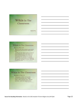  

	
                                                                                                                                                                                                                                                                                                                   4/7/12&




                                                  Wikis In The
                                                             Classroom

                                                                                                                            By Scott Price




                                       Wikis In The Classroom
                                      ! What is a Web 2.0?
                                             ! Web 2.0 is the move toward a more social,
                                               collaborative and interactive World Wide
                                               Web.
                                             ! “A Web 2.0 site allows users to interact
                                              and collaborate with each other in a
                                              social media dialogue as creators of
                                              user-generated content in a virtual
                                              community, in contrast to websites
                                              where users (consumers) are limited to
                                              the passive viewing of content that was
                                              created for them.” http://en.wikipedia.org/wiki/Web_2.0




                              Wikis In The Classroom
                                      ! Examples of Web 2.0
                                             !  Examples of Web 2.0 include
                                              social networking sites, blogs,
                                              wikis, video sharing sites, hosted
                                              services, and web applications.
                                                                                                     http://en.wikipedia.org/wiki/Web_2.0




                                                                                                                                                                                                                                                                                                                                	
  


Source	
  for	
  decoding	
  information:	
  	
  Based	
  on	
  the	
  UbD	
  template	
  ©	
  Grant	
  Wiggins	
  &	
  Jay	
  McTighe	
  	
  	
  	
  	
  	
  	
  	
  	
  	
  	
  	
  	
  	
  	
  	
  	
  	
  	
  	
  	
  	
  	
  	
  	
  	
  	
  	
  	
  	
  	
  	
  	
  	
  	
  	
  	
  	
  	
  	
  	
  	
  	
  	
  	
  Page	
  10	
  
                                                                                                                                                                                                                                                                                                                                       1&
 