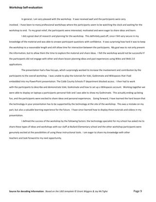 Workshop	
  Self-­‐evaluation:	
  
	
  

	
                            In	
  general,	
  I	
  am	
  very	
  pleased	
  with	
  the	
  workshop.	
  	
  It	
  was	
  received	
  well	
  and	
  the	
  participants	
  were	
  very	
  	
  

involved.	
  	
  I	
  have	
  been	
  to	
  many	
  professional	
  workshops	
  where	
  the	
  participants	
  seem	
  to	
  be	
  watching	
  the	
  clock	
  and	
  waiting	
  for	
  the	
  	
  

workshop	
  to	
  end.	
  	
  To	
  my	
  great	
  relief,	
  the	
  participants	
  were	
  interested,	
  motivated	
  and	
  were	
  eager	
  to	
  share	
  ideas	
  and	
  learn.	
  

	
                            I	
  did	
  a	
  great	
  deal	
  of	
  research	
  and	
  planning	
  for	
  the	
  workshop.	
  	
  This	
  definitely	
  paid	
  off,	
  since	
  I	
  felt	
  very	
  secure	
  in	
  my	
  	
  

knowledge	
  of	
  the	
  material	
  and	
  was	
  able	
  to	
  answer	
  participant	
  questions	
  with	
  confidence.	
  	
  It	
  was	
  surprising	
  how	
  hard	
  it	
  was	
  to	
  keep	
  	
  

the	
  workshop	
  to	
  a	
  reasonable	
  length	
  and	
  still	
  allow	
  time	
  for	
  interaction	
  between	
  the	
  participants.	
  	
  My	
  goal	
  was	
  to	
  not	
  only	
  present	
  	
  

the	
  information,	
  but	
  to	
  allow	
  them	
  the	
  time	
  to	
  explore	
  the	
  material	
  and	
  share	
  ideas.	
  	
  I	
  felt	
  the	
  workshop	
  would	
  not	
  be	
  successful	
  if	
  	
  

the	
  participants	
  did	
  not	
  engage	
  with	
  other	
  and	
  share	
  lesson	
  planning	
  ideas	
  and	
  past	
  experiences	
  using	
  Wikis	
  and	
  Web	
  2.0	
   	
  

applications.	
  

	
                            The	
  presentation	
  had	
  a	
  few	
  hiccups,	
  which	
  surprisingly	
  worked	
  to	
  increase	
  the	
  involvement	
  and	
  contribution	
  by	
  the	
  	
  

participants	
  to	
  the	
  overall	
  workshop.	
  	
  I	
  was	
  unable	
  to	
  play	
  the	
  tutorials	
  for	
  Voki,	
  GoAnimate	
  and	
  Wikispaces	
  that	
  I	
  had	
  	
  

embedded	
  into	
  my	
  PowerPoint	
  presentation.	
  The	
  Cobb	
  County	
  Schools	
  IT	
  department	
  blocked	
  access.	
  	
  I	
  then	
  had	
  to	
  work	
  	
  

with	
  the	
  participants	
  to	
  describe	
  and	
  demonstrate	
  Voki,	
  GoAnimate	
  and	
  how	
  to	
  set	
  up	
  a	
  Wikispaces	
  account.	
  	
  Working	
  together	
  w e	
  	
  

were	
  able	
  to	
  display	
  on	
  laptops	
  a	
  participants	
  personal	
  Voki	
  and	
  I	
  was	
  able	
  to	
  show	
  my	
  GoAnimate.	
  	
  This	
  actually	
  ending	
  up	
  being	
  	
  

fun,	
  and	
  the	
  participants	
  were	
  excited	
  to	
  share	
  ideas	
  and	
  personal	
  experiences.	
  	
  	
  Going	
  forward,	
  I	
  have	
  learned	
  the	
  hard	
  lesson	
  that	
  	
  

the	
  technology	
  in	
  your	
  presentation	
  has	
  to	
  be	
  supported	
  by	
  the	
  technology	
  at	
  the	
  site	
  of	
  the	
  workshop.	
  	
  This	
  was	
  a	
  mistake	
  on	
  my	
  	
  

part,	
  but	
  also	
  a	
  valuable	
  learning	
  experience	
  for	
  the	
  future.	
  	
  I	
  have	
  since	
  learned	
  how	
  to	
  display	
  these	
  tutorials	
  and	
  videos	
  in	
  my	
  	
  

presentation.	
  

	
                            I	
  defined	
  the	
  success	
  of	
  the	
  workshop	
  by	
  the	
  following	
  factors:	
  the	
  technology	
  specialist	
  for	
  my	
  school	
  has	
  asked	
  me	
  to	
  	
  

share	
  these	
  types	
  of	
  ideas	
  and	
  workshops	
  with	
  our	
  staff	
  at	
  Bullard	
  Elementary	
  school	
  and	
  the	
  other	
  workshop	
  participants	
  were	
  	
  

genuinely	
  excited	
  at	
  the	
  possibilities	
  of	
  using	
  these	
  instructional	
  tools.	
  	
  I	
  am	
  eager	
  to	
  share	
  my	
  knowledge	
  with	
  other	
  	
  

teachers	
  and	
  look	
  forward	
  to	
  my	
  next	
  opportunity.	
  

	
  

	
  	
  

	
  

	
  

	
  

	
  

	
  

	
  


Source	
  for	
  decoding	
  information:	
  	
  Based	
  on	
  the	
  UbD	
  template	
  ©	
  Grant	
  Wiggins	
  &	
  Jay	
  McTighe	
  	
  	
  	
  	
  	
  	
  	
  	
  	
  	
  	
  	
  	
  	
  	
  	
  	
  	
  	
  	
  	
  	
  	
  	
  	
  	
  	
  	
  	
  	
  	
  	
  	
  	
  	
  	
  	
  	
  	
  	
  	
  	
  	
  	
  Page	
  9	
  
 