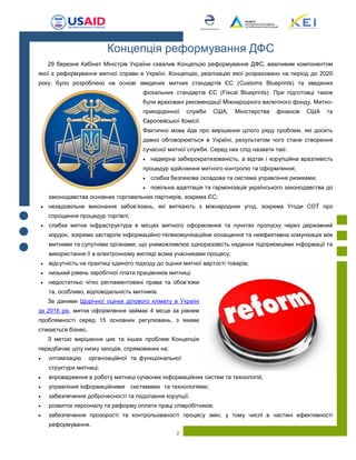 2
29 березня Кабінет Міністрів України схвалив Концепцію реформування ДФС, важливим компонентом
якої є реформування митної справи в Україні. Концепцію, реалізацію якої розраховано на період до 2020
року, було розроблено на основі зведених митних стандартів ЄС (Customs Blueprints) та зведених
фіскальних стандартів ЄС (Fiscal Blueprints). При підготовці також
були враховані рекомендації Міжнародного валютного фонду, Митно-
прикордонної служби США, Міністерства фінансів США та
Європейської Комісії.
Фактично мова йде про вирішення цілого ряду проблем, які досить
давно обговорюються в Україні, результатом чого стане створення
сучасної митної служби. Серед них слід назвати такі:
 надмірна забюрократизованість, а відтак і корупційна вразливість
процедур здійснення митного контролю та оформлення;
 слабка безпекова складова та система управління ризиками;
 повільна адаптація та гармонізація українського законодавства до
законодавства основних торговельних партнерів, зокрема ЄС;
 незадовільне виконання забов’язань, які витікають з міжнародних угод, зокрема Угоди СОТ про
спрощення процедур торгівлі;
 слабка митна інфраструктура в місцях митного оформлення та пунктах пропуску через державний
кордон, зокрема застаріле інформаційно-телекомунікаційне оснащення та неефективна комунікація між
митними та супутніми органами, що унеможливлює одноразовість надання підприємцями інформації та
використання її в електронному вигляді всіма учасниками процесу;
 відсутність на практиці єдиного підходу до оцінки митної вартості товарів;
 низький рівень заробітної плати працівників митниці.
 недостатньо чітко регламентовані права та обов’язки
та, особливо, відповідальність митників.
За даними Щорічної оцінки ділового клімату в Україні
за 2016 рік, митне оформлення займає 4 місце за рівнем
проблемності серед 15 основних регулювань, з якими
стикається бізнес.
З метою вирішення цих та інших проблем Концепція
передбачає цілу низку заходів, спрямованих на:
 оптимізацію організаційної та функціональної
структури митниці;
 впровадження в роботу митниці сучасних інформаційних систем та технологій;
 управління інформаційними системами та технологіями;
 забезпечення доброчесності та подолання корупції;
 розвиток персоналу та реформу оплати праці співробітників;
 забезпечення прозорості та контрольованості процесу змін, у тому числі в частині ефективності
реформування.
Концепція реформування ДФС
 