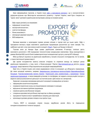 7
Крім інформаційних порталів, в Україні існує офіс з просування експорту, що є консультативно-
дорадчим органом при Міністерстві економічного розвитку і торгівлі України, який було створено як
“єдине вікно” допомоги українським експортерам у виході на іноземні ринки.
Офіс надає допомогу за напрямами:
 інформація та аналітика;
 експортний консалтинг;
 освітня платформа;
 бізнес-можливості;
 міжнародні державні закупівлі;
 B2G майданчик.
Вагомим важелем у налагоджені прямих ділових зв'язків є торгові місії до інших країн. Офіс з
просування експорту надає можливість українським підприємцям долучитися до таких заходів. Так,
найближчі дві місії, опис яких можна знайти в розділі «Події», будуть до Канади та Бельгії.
Торгова місія до Канади буде цікава українським компаніям IT-сектору, оскільки дасть
можливість зустрітися з 300 провідними технологічними канадськими компаніями. Захід проходитиме в
рамках Branham300 Launch Event (найавторитетнішої нетворкінгової зустрічі у секторі ІКТ в Канаді).
Місія до Бельгії націлена на українських виробників у галузях сільського господарства, їжі та напоїв,
а також текстильної промисловості.
Ще одним інструментом захисту власних інтересів та сприяння виходу на зовнішні ринки
українських підприємств, у тому числі, є бізнес-асоціації. Портал http://ukrexport.gov.ua містить список
асоціацій, представлених в Раді національних асоціацій товаровиробників.
Крім того, в Україні існуює ціла низка недержавних спілок та асоціацій, що об'єднують підприємців.
До таких асоціацій належать, зокрема: Американська торговельна палата в Україні, Європейська Бізнес
Асоціація, Спілка
українських підприємців, а також комерційні установи та платформи, які надають консультаційні послуги з
ведення зовнішньоекономічної діяльності на платній основі. Цей список не є вичерпним.
Зазвичай, основними напрямками діяльності асоціацій та комерційних установ є:
 інформаційно-аналітичнапідтримка;
 отримання практичних знань на спеціалізованих семінарах та заходах;
 вирішення системних проблем підприємців;
 сприяння діалогу між бізнесом і владою;
 створення можливостей для бізнес-партнерства та обміну досвідом;
 просування України в якості привабливого напряму для інвестицій;
 організація групових ділових поїздок в інші країни тощо.
Участь МСП в асоціаціях сприяє пошуку зарубіжних ринків збуту та підвищенню
конкурентоспроможності власної продукції.
 