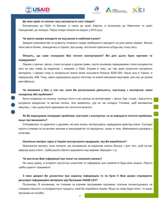 9
До яких країн та скільки часу експортуєте свої товари?
Експортуємо до США та Канади, а також до країн Європи, в основному до Німеччини та країн
Скандинавії, де холодно. Перші пледи поїхали за кордон у 2015 році.
Чи маєте наміри виходити на інші ринки в найближчі роки?
Завдяки можливостям та розвитку інтернету немає необхідності виходити на різні ринки окремо. Можна
легко вести бізнес, знаходячись в Україні, при цьому, постачати практично в будь-яку точку світу.
Опишіть, що саме спонукало Вас почати експортувати? Які для цього були причини та
передумови?
Однією з причин, звісно, стала ситуація з курсом гривні, проте основною передумовою стала конкурентна
ціна на наш товар за кордоном, і, зокрема, у США. Справа в тому, що там дуже цінуються натуральні
матеріали, і нерідко плед із натуральної вовни може коштувати близько $200-300. Наша ціна в Україні, в
середньому, 60$. Тому, навіть враховуючи дорогу логістику та комісії магазинів-партнерів, для нас це цілком
рентабельно.
Чи виникали у Вас у той час, коли Ви розпочинали діяльність, пов’язану з експортом, певні
складнощі або проблеми?
Були складнощі на початку, оскільки ніхто з нас раніше не експортував, і, звісно, був і страх, і відсутність
розуміння юридичних та митних питань. Але виявилось, усе не так складно. Головне, щоб математика
зійшлась, і при цьому було враховано всі логістичні витрати.
Як Ви вирішували попередні проблеми, пов’язані з експортом, та як вирішуєте поточні проблеми,
якщо такі виникають?
Спілкувалися та радилися з друзями, які вже колись експортували, відвідували майстер-класи. Сьогодні
просто стежимо за останніми змінами в законодавстві та періодично, знову ж таки, обмінюємося досвідом з
колегами.
Наскільки вигідно зараз в Україні експортувати продукцію, яку Ви виробляєте?
Однозначно вигідно, інше питання, що конкуренція за кордоном значно більша, і для того, щоб на вас
звернув увагу клієнт, треба досить багато працювати над іміджем, брендом і т.д.
Чи вистачає Вам інформації про попит на зовнішніх ринках?
На нашу думку, в інтернеті достатньо аналітики та інформації для прийняття будь-яких рішень. Просто
треба шукати і працювати.
З яких джерел Ви дізнаєтеся про корисну інформацію та чи було б Вам цікаво отримувати
регулярні інформаційні матеріали від Програми USAID LEV?
По-різному. В основному, не стежимо за різними програмами підтримки, оскільки концентруємось на
створенні якісного та конкурентного продукту, який би подобався людям. Якщо на товар буде попит, то жодні
програми не потрібні.
 
