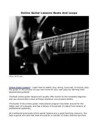 Online Guitar Lessons Beats And Loops
Online Guitar Lessons-- Learn how to select, buy, string, tune and, of course, play
the guitar in the privacy of your own home at your own pace by learning from
experienced guitarist.
The best online guitar lessons will usually offer tuition to the complete beginner
and you should take a look at these whatever your present ability.
The Guitar Tricks online guitar instructional program has been around for the
better part of a decade, and has a library of hundreds of videos from dozens of
professional guitarists.
As mentioned previously online guitar lessons are a great learning resource. You
take a guitar site who has been around for a number of years chances are they
Beats And Loops
 