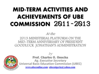 MID-TERM ACTIVITIES AND
ACHIEVEMENTS OF UBE
COMMISSION 2011-2013
At the
2013 MINISTERIAL PLATFORM ON THE
MID-TERM ANNIVERSARY OF PRESIDENT
GOODLUCK JONATHAN’S ADMINISTRATION
by
Prof. Charles O. Onocha
Ag. Executive Secretary
Universal Basic Education Commission (UBEC)
www.ubeconline.com; ubecnigeria@yahoo.com
 
