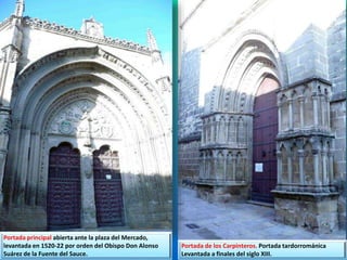 Portada principal abierta ante la plaza del Mercado,
levantada en 1520-22 por orden del Obispo Don Alonso
Suárez de la Fuente del Sauce.
Portada de los Carpinteros. Portada tardorrománica
Levantada a finales del siglo XIII.
 