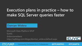 @ITCAMPRO #ITCAMP16Community Conference for IT Professionals
Execution plans in practice – how to
make SQL Server queries faster
Damian Widera
Microsoft Data Platform MVP
EUVIC
@damianwidera
http://sqlblog.com/blogs/damian_widera/default.aspx
 