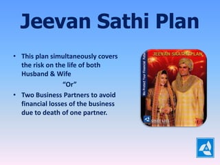 Jeevan Sathi Plan
• This plan simultaneously covers
  the risk on the life of both
  Husband & Wife
                 “Or”
• Two Business Partners to avoid
  financial losses of the business
  due to death of one partner.
 