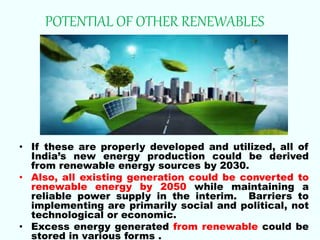 POTENTIAL OF OTHER RENEWABLES
• If these are properly developed and utilized, all of
India’s new energy production could be derived
from renewable energy sources by 2030.
• Also, all existing generation could be converted to
renewable energy by 2050 while maintaining a
reliable power supply in the interim. Barriers to
implementing are primarily social and political, not
technological or economic.
• Excess energy generated from renewable could be
stored in various forms .
 