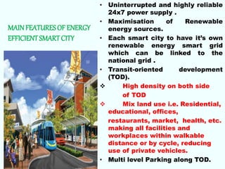 MAINFEATURESOF ENERGY
EFFICIENTSMART CITY
• Uninterrupted and highly reliable
24x7 power supply .
• Maximisation of Renewable
energy sources.
• Each smart city to have it’s own
renewable energy smart grid
which can be linked to the
national grid .
• Transit-oriented development
(TOD).
 High density on both side
of TOD
 Mix land use i.e. Residential,
educational, offices,
restaurants, market, health, etc.
making all facilities and
workplaces within walkable
distance or by cycle, reducing
use of private vehicles.
• Multi level Parking along TOD.
 