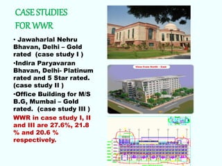 CASE STUDIES
FOR WWR
• Jawaharlal Nehru
Bhavan, Delhi – Gold
rated (case study I )
•Indira Paryavaran
Bhavan, Delhi- Platinum
rated and 5 Star rated.
(case study II )
•Office Building for M/S
B.G, Mumbai – Gold
rated. (case study III )
WWR in case study I, II
and III are 27.6%, 21.8
% and 20.6 %
respectively.
 