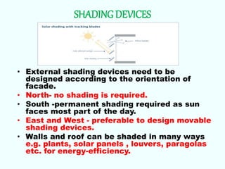 SHADING DEVICES
• External shading devices need to be
designed according to the orientation of
facade.
• North- no shading is required.
• South -permanent shading required as sun
faces most part of the day.
• East and West - preferable to design movable
shading devices.
• Walls and roof can be shaded in many ways
e.g. plants, solar panels , louvers, paragolas
etc. for energy-efficiency.
 