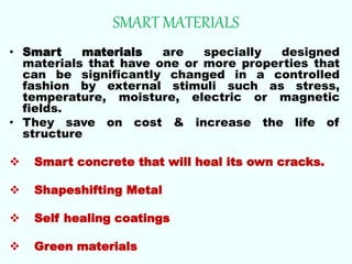 SMART MATERIALS
• Smart materials are specially designed
materials that have one or more properties that
can be significantly changed in a controlled
fashion by external stimuli such as stress,
temperature, moisture, electric or magnetic
fields.
• They save on cost & increase the life of
structure
 Smart concrete that will heal its own cracks.
 Shapeshifting Metal
 Self healing coatings
 Green materials
 