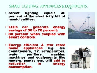 SMART LIGHTING, APPLIANCES & EQUIPMENTS.
• Street lighting equals 40
percent of the electricity bill of
municipalities.
• LEDs can generate energy
savings of 50 to 70 percent.
• 80 percent when coupled with
smart controls.
• Energy efficient & star rated
home appliances e.g. air-
conditioners, TV, refrigerators,
water purifiers, washing
machines and equipments like
motors, pumps etc. will add to
reduction in energy
consumption.
 